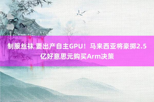 制服丝袜 要出产自主GPU！马来西亚将豪掷2.5亿好意思元购买Arm决策