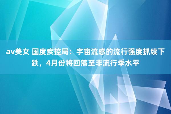av美女 国度疾控局：宇宙流感的流行强度抓续下跌，4月份将回落至非流行季水平