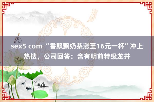 sex5 com “香飘飘奶茶涨至16元一杯”冲上热搜，公司回答：含有明前特级龙井